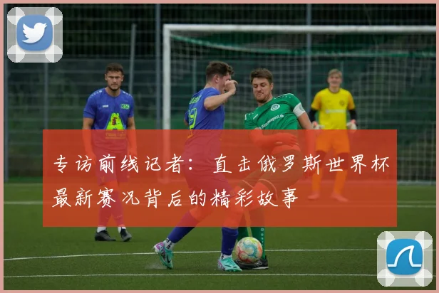专访前线记者：直击俄罗斯世界杯最新赛况背后的精彩故事