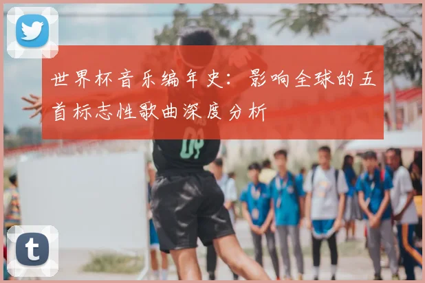 世界杯音乐编年史：影响全球的五首标志性歌曲深度分析