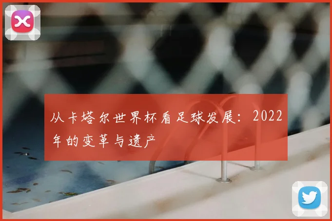 从卡塔尔世界杯看足球发展:2022年的变革与遗产