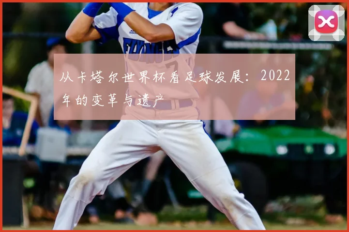 从卡塔尔世界杯看足球发展:2022年的变革与遗产