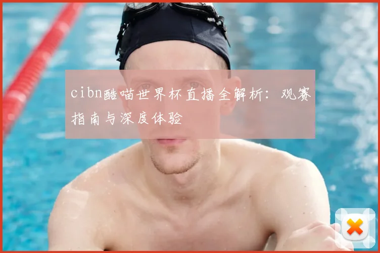 cibn酷喵世界杯直播全解析:观赛指南与深度体验