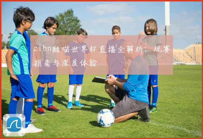 cibn酷喵世界杯直播全解析:观赛指南与深度体验