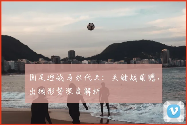 国足迎战马尔代夫：关键战前瞻，出线形势深度解析