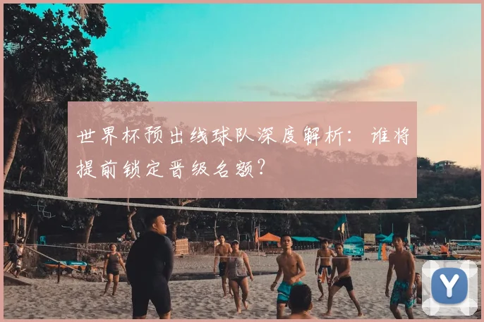 世界杯预出线球队深度解析：谁将提前锁定晋级名额？