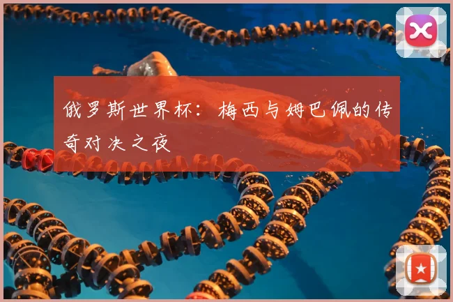俄罗斯世界杯：梅西与姆巴佩的传奇对决之夜