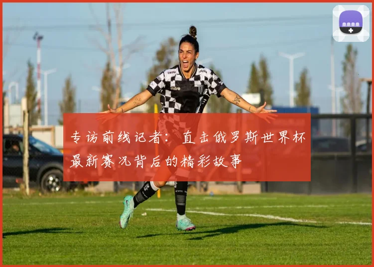 专访前线记者：直击俄罗斯世界杯最新赛况背后的精彩故事
