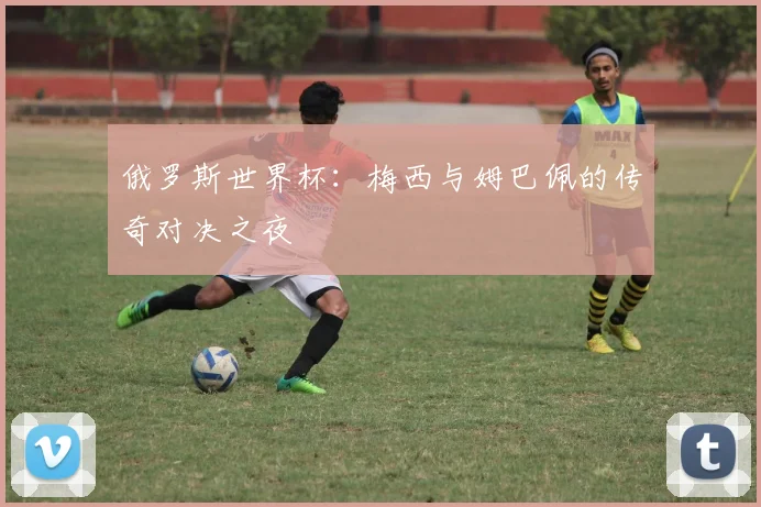 俄罗斯世界杯：梅西与姆巴佩的传奇对决之夜
