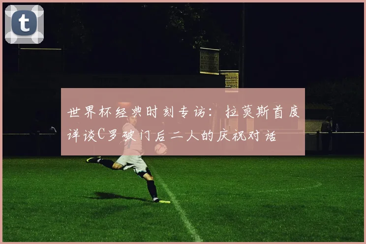 世界杯经典时刻专访:拉莫斯首度详谈C罗破门后二人的庆祝对话