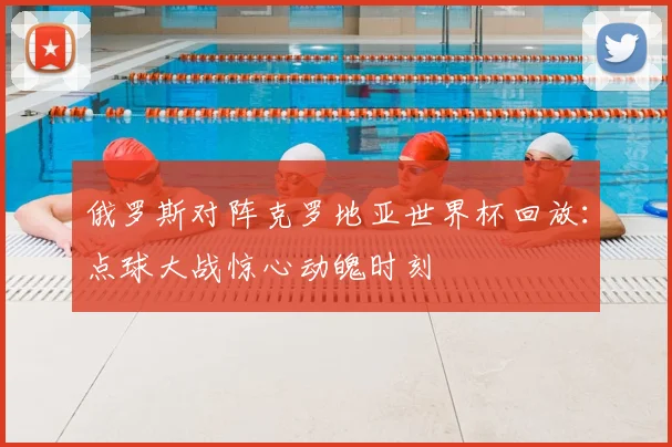 俄罗斯对阵克罗地亚世界杯回放：点球大战惊心动魄时刻