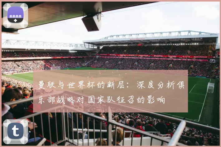 曼联与世界杯的断层：深度分析俱乐部战略对国家队征召的影响