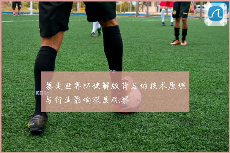 暴走世界杯破解版背后的技术原理与行业影响深度观察