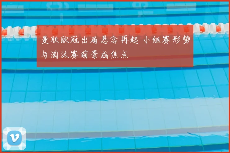 曼联欧冠出局悬念再起 小组赛形势与淘汰赛前景成焦点