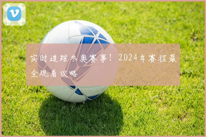 实时追踪冬奥赛事！2024年赛程最全观看攻略