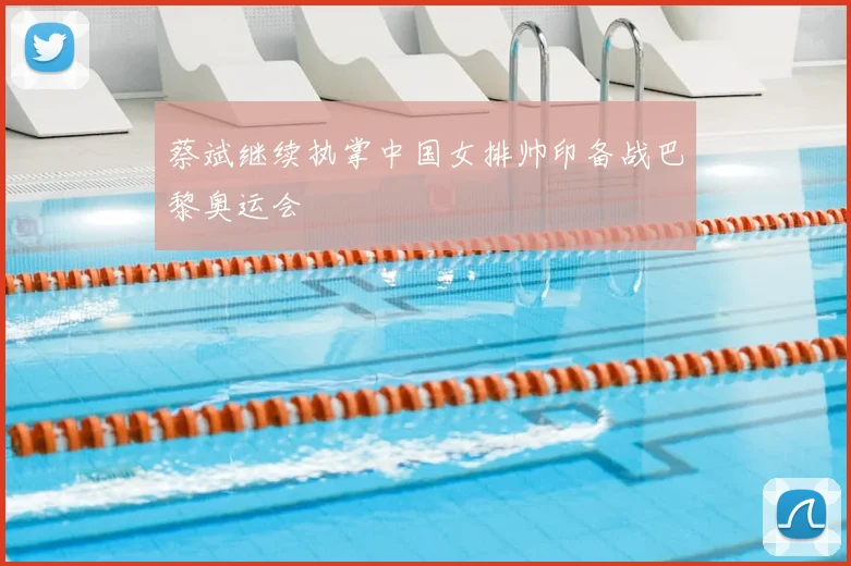 蔡斌继续执掌中国女排帅印备战巴黎奥运会