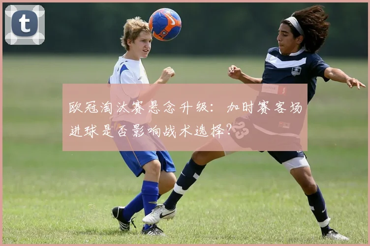 欧冠淘汰赛悬念升级：加时赛客场进球是否影响战术选择？