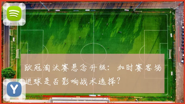 欧冠淘汰赛悬念升级：加时赛客场进球是否影响战术选择？