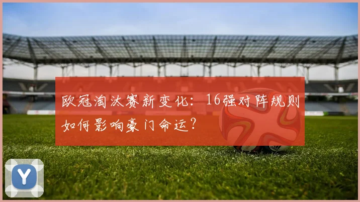 欧冠淘汰赛新变化：16强对阵规则如何影响豪门命运？