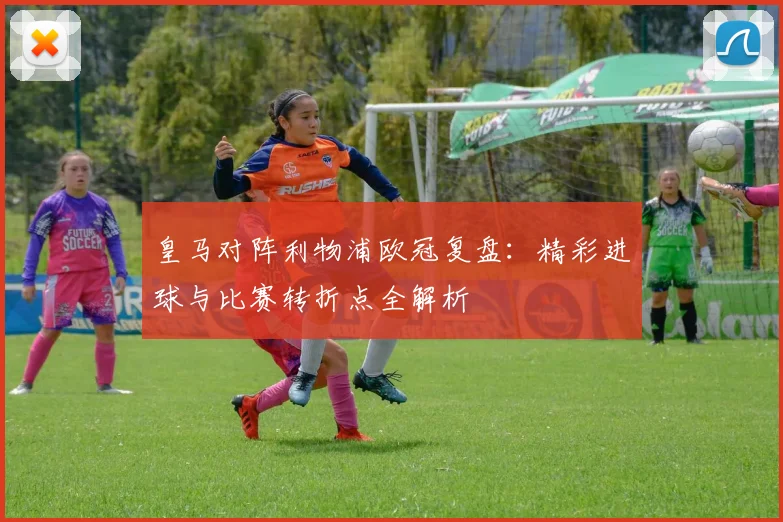 皇马对阵利物浦欧冠复盘：精彩进球与比赛转折点全解析