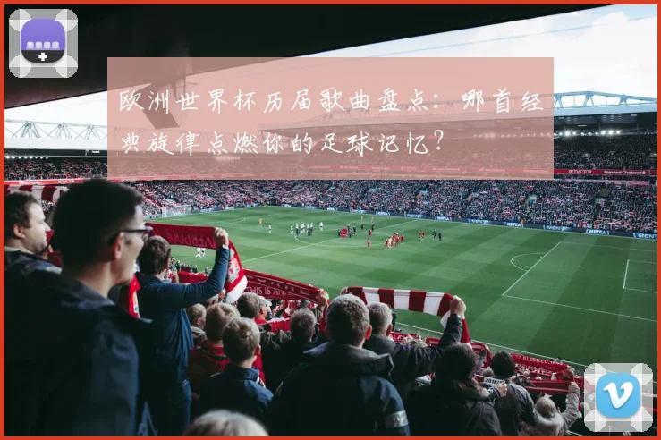欧洲世界杯历届歌曲盘点：哪首经典旋律点燃你的足球记忆？
