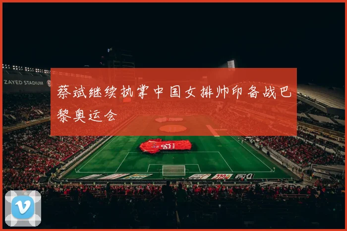 蔡斌继续执掌中国女排帅印备战巴黎奥运会