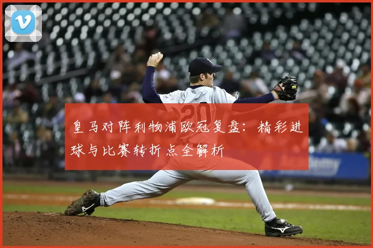 皇马对阵利物浦欧冠复盘：精彩进球与比赛转折点全解析