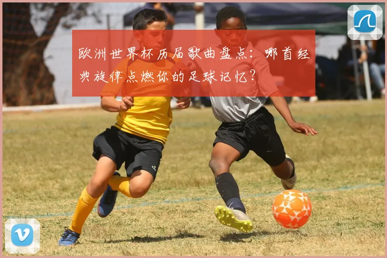 欧洲世界杯历届歌曲盘点：哪首经典旋律点燃你的足球记忆？