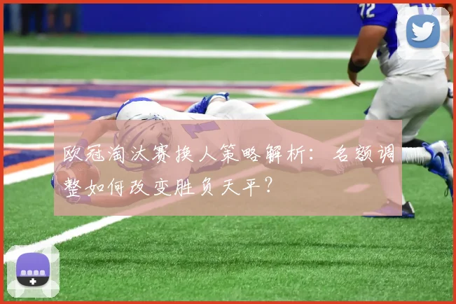 欧冠淘汰赛换人策略解析：名额调整如何改变胜负天平？